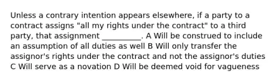 Unless a contrary intention appears elsewhere, if a party to a contract assigns "all my rights under the contract" to a third party, that assignment __________. A Will be construed to include an assumption of all duties as well B Will only transfer the assignor's rights under the contract and not the assignor's duties C Will serve as a novation D Will be deemed void for vagueness