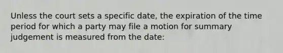 Unless the court sets a specific date, the expiration of the time period for which a party may file a motion for summary judgement is measured from the date: