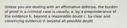 Unless you are dealing with an affirmative defense, the burden of proof in a criminal case is usually: a. by a preponderance of the evidence b. beyond a reasonable doubt c. by clear and convincing evidence d. beyond all possible doubt