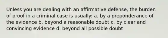 Unless you are dealing with an affirmative defense, the burden of proof in a criminal case is usually: a. by a preponderance of the evidence b. beyond a reasonable doubt c. by clear and convincing evidence d. beyond all possible doubt