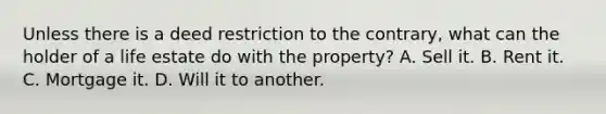 Unless there is a deed restriction to the contrary, what can the holder of a life estate do with the property? A. Sell it. B. Rent it. C. Mortgage it. D. Will it to another.