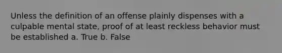 Unless the definition of an offense plainly dispenses with a culpable mental state, proof of at least reckless behavior must be established a. True b. False