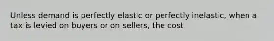 Unless demand is perfectly elastic or perfectly inelastic, when a tax is levied on buyers or on sellers, the cost