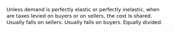 Unless demand is perfectly elastic or perfectly inelastic, when are taxes levied on buyers or on sellers, the cost Is shared. Usually falls on sellers. Usually falls on buyers. Equally divided.