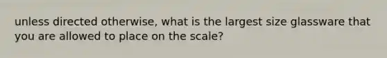 unless directed otherwise, what is the largest size glassware that you are allowed to place on the scale?