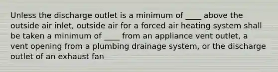 Unless the discharge outlet is a minimum of ____ above the outside air inlet, outside air for a forced air heating system shall be taken a minimum of ____ from an appliance vent outlet, a vent opening from a plumbing drainage system, or the discharge outlet of an exhaust fan