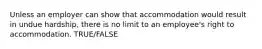 Unless an employer can show that accommodation would result in undue hardship, there is no limit to an employee's right to accommodation. TRUE/FALSE