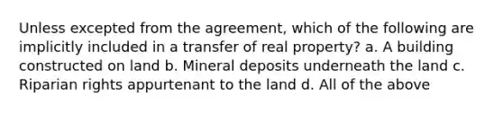 Unless excepted from the agreement, which of the following are implicitly included in a transfer of real property? a. A building constructed on land b. Mineral deposits underneath the land c. Riparian rights appurtenant to the land d. All of the above