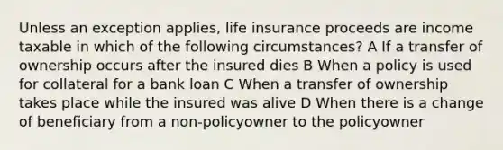 Unless an exception applies, life insurance proceeds are income taxable in which of the following circumstances? A If a transfer of ownership occurs after the insured dies B When a policy is used for collateral for a bank loan C When a transfer of ownership takes place while the insured was alive D When there is a change of beneficiary from a non-policyowner to the policyowner