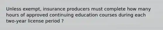 Unless exempt, insurance producers must complete how many hours of approved continuing education courses during each two-year license period ?