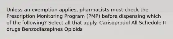 Unless an exemption applies, pharmacists must check the Prescription Monitoring Program (PMP) before dispensing which of the following? Select all that apply. Carisoprodol All Schedule II drugs Benzodiazepines Opioids