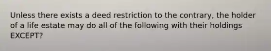 Unless there exists a deed restriction to the contrary, the holder of a life estate may do all of the following with their holdings EXCEPT?