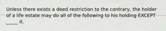 Unless there exists a deed restriction to the contrary, the holder of a life estate may do all of the following to his holding EXCEPT _____ it.