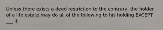 Unless there exists a deed restriction to the contrary, the holder of a life estate may do all of the following to his holding EXCEPT ___ it