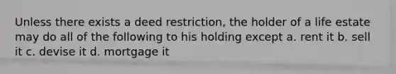 Unless there exists a deed restriction, the holder of a life estate may do all of the following to his holding except a. rent it b. sell it c. devise it d. mortgage it