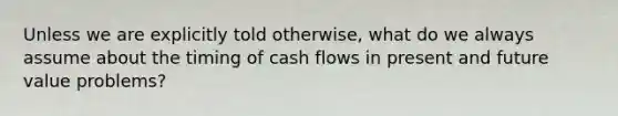 Unless we are explicitly told otherwise, what do we always assume about the timing of cash flows in present and future value problems?