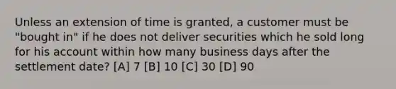 Unless an extension of time is granted, a customer must be "bought in" if he does not deliver securities which he sold long for his account within how many business days after the settlement date? [A] 7 [B] 10 [C] 30 [D] 90