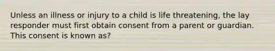 Unless an illness or injury to a child is life threatening, the lay responder must first obtain consent from a parent or guardian. This consent is known as?