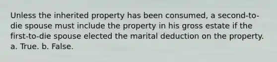 Unless the inherited property has been consumed, a second-to-die spouse must include the property in his gross estate if the first-to-die spouse elected the marital deduction on the property. a. True. b. False.