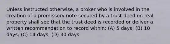 Unless instructed otherwise, a broker who is involved in the creation of a promissory note secured by a trust deed on real property shall see that the trust deed is recorded or deliver a written recommendation to record within: (A) 5 days; (B) 10 days; (C) 14 days; (D) 30 days