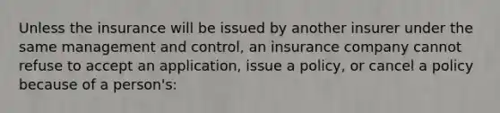 Unless the insurance will be issued by another insurer under the same management and control, an insurance company cannot refuse to accept an application, issue a policy, or cancel a policy because of a person's: