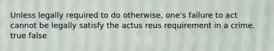 Unless legally required to do otherwise, one's failure to act cannot be legally satisfy the actus reus requirement in a crime. true false