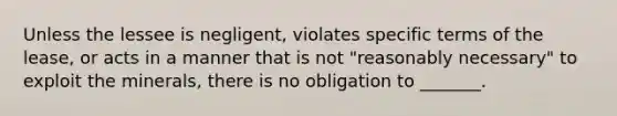 Unless the lessee is negligent, violates specific terms of the lease, or acts in a manner that is not "reasonably necessary" to exploit the minerals, there is no obligation to _______.