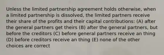 Unless the limited partnership agreement holds otherwise, when a limited partnership is dissolved, the limited partners receive their share of the profits and their capital contributions: (A) after the general partners get theirs (B) after the general partners, but before the creditors (C) before general partners receive an thing (D) before creditors receive an thing (E) none of the other choices are correct