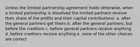 Unless the limited partnership agreement holds otherwise, when a limited partnership is dissolved the limited partners receive their share of the profits and their capital contributions: a. after the general partners get theirs b. after the general partners, but before the creditors c. before general partners receive anything d. before creditors receive anything e. none of the other choices are correct