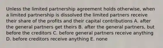 Unless the limited partnership agreement holds otherwise, when a limited partnership is dissolved the limited partners receive their share of the profits and their capital contributions A. after the general partners get theirs B. after the general partners, but before the creditors C. before general partners receive anything D. before creditors receive anything E. none