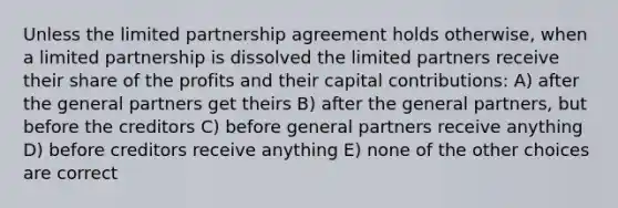 Unless the limited partnership agreement holds otherwise, when a limited partnership is dissolved the limited partners receive their share of the profits and their capital contributions: A) after the general partners get theirs B) after the general partners, but before the creditors C) before general partners receive anything D) before creditors receive anything E) none of the other choices are correct