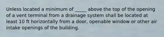 Unless located a minimum of _____ above the top of the opening of a vent terminal from a drainage system shall be located at least 10 ft horizontally from a door, openable window or other air intake openings of the building.