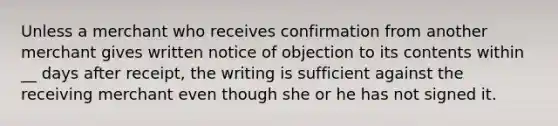 Unless a merchant who receives confirmation from another merchant gives written notice of objection to its contents within __ days after receipt, the writing is sufficient against the receiving merchant even though she or he has not signed it.