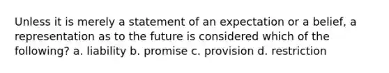 Unless it is merely a statement of an expectation or a belief, a representation as to the future is considered which of the following? a. liability b. promise c. provision d. restriction