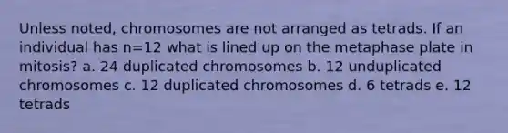 Unless noted, chromosomes are not arranged as tetrads. If an individual has n=12 what is lined up on the metaphase plate in mitosis? a. 24 duplicated chromosomes b. 12 unduplicated chromosomes c. 12 duplicated chromosomes d. 6 tetrads e. 12 tetrads