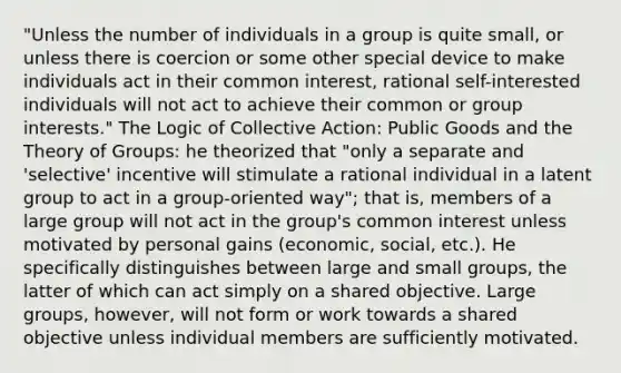 "Unless the number of individuals in a group is quite small, or unless there is coercion or some other special device to make individuals act in their common interest, rational self-interested individuals will not act to achieve their common or group interests." The Logic of Collective Action: Public Goods and the Theory of Groups: he theorized that "only a separate and 'selective' incentive will stimulate a rational individual in a latent group to act in a group-oriented way"; that is, members of a large group will not act in the group's common interest unless motivated by personal gains (economic, social, etc.). He specifically distinguishes between large and small groups, the latter of which can act simply on a shared objective. Large groups, however, will not form or work towards a shared objective unless individual members are sufficiently motivated.