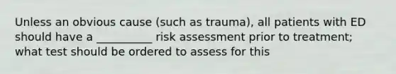 Unless an obvious cause (such as trauma), all patients with ED should have a __________ risk assessment prior to treatment; what test should be ordered to assess for this