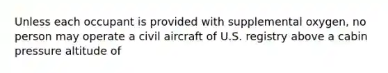 Unless each occupant is provided with supplemental oxygen, no person may operate a civil aircraft of U.S. registry above a cabin pressure altitude of