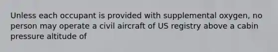 Unless each occupant is provided with supplemental oxygen, no person may operate a civil aircraft of US registry above a cabin pressure altitude of