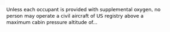 Unless each occupant is provided with supplemental oxygen, no person may operate a civil aircraft of US registry above a maximum cabin pressure altitude of...