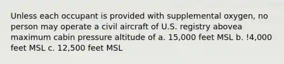 Unless each occupant is provided with supplemental oxygen, no person may operate a civil aircraft of U.S. registry abovea maximum cabin pressure altitude of a. 15,000 feet MSL b. !4,000 feet MSL c. 12,500 feet MSL