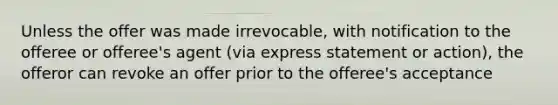 Unless the offer was made irrevocable, with notification to the offeree or offeree's agent (via express statement or action), the offeror can revoke an offer prior to the offeree's acceptance