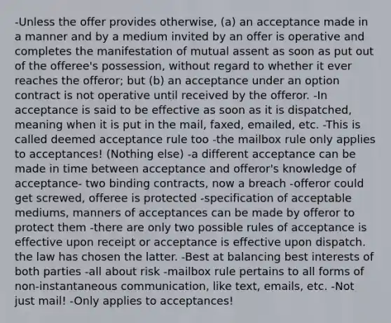 -Unless the offer provides otherwise, (a) an acceptance made in a manner and by a medium invited by an offer is operative and completes the manifestation of mutual assent as soon as put out of the offeree's possession, without regard to whether it ever reaches the offeror; but (b) an acceptance under an option contract is not operative until received by the offeror. -In acceptance is said to be effective as soon as it is dispatched, meaning when it is put in the mail, faxed, emailed, etc. -This is called deemed acceptance rule too -the mailbox rule only applies to acceptances! (Nothing else) -a different acceptance can be made in time between acceptance and offeror's knowledge of acceptance- two binding contracts, now a breach -offeror could get screwed, offeree is protected -specification of acceptable mediums, manners of acceptances can be made by offeror to protect them -there are only two possible rules of acceptance is effective upon receipt or acceptance is effective upon dispatch. the law has chosen the latter. -Best at balancing best interests of both parties -all about risk -mailbox rule pertains to all forms of non-instantaneous communication, like text, emails, etc. -Not just mail! -Only applies to acceptances!