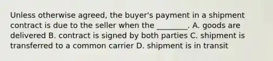 Unless otherwise agreed, the buyer's payment in a shipment contract is due to the seller when the ________. A. goods are delivered B. contract is signed by both parties C. shipment is transferred to a common carrier D. shipment is in transit