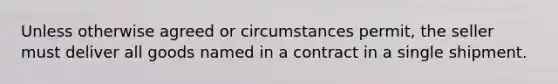 Unless otherwise agreed or circumstances permit, the seller must deliver all goods named in a contract in a single shipment.