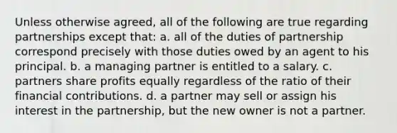 Unless otherwise agreed, all of the following are true regarding partnerships except that: a. all of the duties of partnership correspond precisely with those duties owed by an agent to his principal. b. a managing partner is entitled to a salary. c. partners share profits equally regardless of the ratio of their financial contributions. d. a partner may sell or assign his interest in the partnership, but the new owner is not a partner.