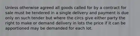 Unless otherwise agreed all goods called for by a contract for sale must be tendered in a single delivery and payment is due only on such tender but where the circs give either party the right to make or demand delivery in lots the price if it can be apportioned may be demanded for each lot.