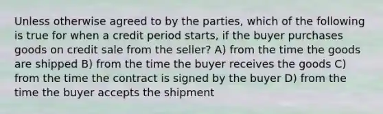 Unless otherwise agreed to by the parties, which of the following is true for when a credit period starts, if the buyer purchases goods on credit sale from the seller? A) from the time the goods are shipped B) from the time the buyer receives the goods C) from the time the contract is signed by the buyer D) from the time the buyer accepts the shipment