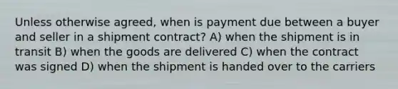 Unless otherwise agreed, when is payment due between a buyer and seller in a shipment contract? A) when the shipment is in transit B) when the goods are delivered C) when the contract was signed D) when the shipment is handed over to the carriers