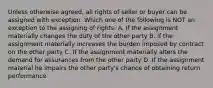 Unless otherwise agreed, all rights of seller or buyer can be assigned with exception. Which one of the following is NOT an exception to the assigning of rights: A. If the assignment materially changes the duty of the other party B. If the assignment materially increases the burden imposed by contract on the other party C. If the assignment materially alters the demand for assurances from the other party D. If the assignment material he impairs the other party's chance of obtaining return performance